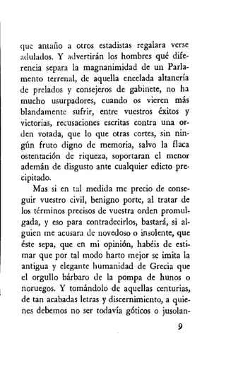 que antaiio a otros estadistas regalara verse
adulados. Y advertiran los hombres que dife-
rencia separa la magnanimidad de un Parla-
mento terrenal, de aquella encelada altaneria
de prelados y consejeros de gabinete, no ha
mucho usurpadores, cuando os vieren mas
blandamente sufrir, entre vuestros exitos y
victorias, recusaciones escritas contra una or-
den votada, que lo que otras cortes, sin nin-
fruto digno de memoria, salvo la flaca
ostentaciOn de riqueza, soportaran el menor
ademan de disgusto ante cualquier edicto pre-
cipitado.
Mas si en tal medida me precio de conse-
guir vuestro civil, benigno porte, al tratar de
los terminos precisos de vuestra orden promul-
gada, y eso para contradecirlos, bastard, si al-
guien me acusara de novedoso o insolent; que
este sepa, que en mi opiniOn, habeis de esti-
mar que por tal modo harto mejor se imita la
antigua y elegante humanidad de Grecia que
el orgullo barbaro de la pompa de hunos o
noruegos. Y tomandolo de aquellas centurias,
de tan acabadas letras y discernimiento, a quie-
nes debemos no ser todavia gOticos o jusolan-
9
 