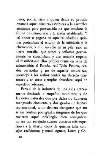deses, podria citar a quien desde su privada
estancia aquel discurso escribiera a la asamblea
ateniense para persuadirla de que mudara la
forma de democracia a la sazon establecida. Y
tal honor se pagaba en aquellas edades a quie-
nes profesaban el estudio de la sabiduria y la
elocuencia, y ello no solo en su pais, sino en
tierra extrafia, que urbes y sefiorias gozosa-
mente les escuchaban, y con notable respeto,
al manifestarse ellos palicamente en vena de
admonicion al Estado. Asi Diem Pruseo, ora-
dor particular y no de aquella naturaleza,
aconsej6 a los rodios contra un decreto exis-
tente; y en otros ejemplos abundara, aqui de
superfluo aderezo.
Pero si de la industria de una vida entera-
mente dedicada a empelios estudiosos, y de
las dotes naturales que por dicha no hubieren
menguado cincuenta y dos grados de latitud
septentrional, tanto debiera derogarse que no
se me contara por igual a ningunos de los que
tuvieron aquel privilegio, bien consiguiera
no ser tan rebajado cuanto vosotros sois supe-
riores a la mayor copia de quienes tales con-
sejos recibieron; y estad seguros, Lores y Co-
I0
 