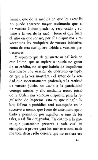 mimes, que de la medida en que les excedais
no puede aparecer mayor testimonio que el
de vuestro animo prudente, reconocido y su-
miso a la voz de la razOn, fuere el que fuere
el sitio en que sonare, por ella dispuestos a re-
vocar una ley cualquiera de vuestra iniciativa,
como de otra cualquiera debida a vuestros pre-
decesores.
Y supuesto que de tal suerte os hallireis en
este animo, que os supiere a injuria no gozar
de su credit°, no se que habria de impedirme
ofrendaros una ocasiOn de oportuno ejemplo,
en que a la vez mostrarais el amor de la ver-
dad que soberanamente profesais, y la rectitud
de vuestro juicio, no usado a la parcialidad
consigo mismo; y ello mediante nuevo juicio
de la Orden por vosotros dispuesta para la re-
gulaciOn de impresos: esto es, que ningim li-
bro, folleto o periodic° sera estampado en lo
sucesivo a menos que fuere de antemano apro-
bado y permitido por aquellos, o uno de los
tales, a tal fin designados. En cuanto a la par-
te que justamente preserva a cada cual su
ejemplar, o provee para los menesterosos, nada
me toca decir; solo deseara que no sirviera eso
II
 