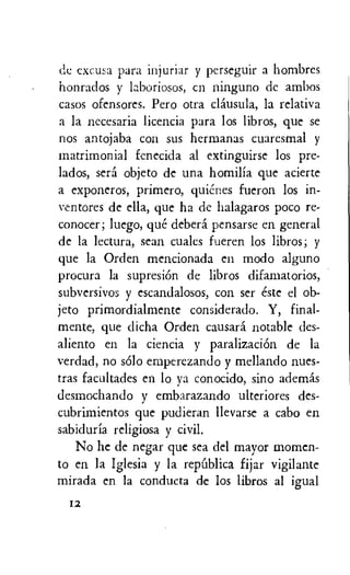 do cxcusa para injuriar y perseguir a hombres
honrados y laboriosos, cn ninguno de ambos
casos ofensores. Pero otra clausula, la relativa
a la necesaria licencia para los libros, que se
nos antojaba con sus hermanas cuaresmal y
matrimonial fenecida al extinguirse los pre-
lados, sera objeto de una homilia que acierte
a exponeros, primero, quienes fueron los in-
ventores de ella, que ha de halagaros poco re-
conocer; luego, que debera pensarse en general
de la lectura, sean cuales fueren los libros; y
que la Orden mencionada en modo alguno
procura la supresion de libros difamatorios,
subversivos y escandalosos, con ser este el ob-
jeto primordialmente considerado. Y, final-
mente, que dicha Orden causard notable des-
aliento en la ciencia y paralizacion de la
verdad, no solo emperezando y mellando nues-
tras facultades en lo ya conocido, sino ademas
desmochando y embarazando ulteriores des-
cubrimientos que pudieran llevarse a cabo en
sabiduria religiosa y civil.
No he de negar que sea del mayor momcn-
to en la Iglesia y la repUblica fijar vigilante
mirada en la conducta de los libros al igual
12
 