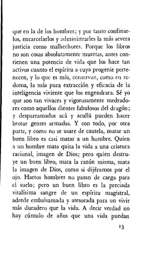 que en la de los hombres; y por tanto confinar-
los, encarcelarlos y administrarles la mas severa
justicia como malhechores. Porque los libros
no son cosas absolutamente muertas, antes con-
tienen una potencia de vida que los hate tan
activos cuanto el espiritu a cuya progenie perte-
necen, y lo que es mas, conservan, como en re-
doma, la mas pura extraction y eficacia de la
inteligencia viviente que los engendrara. Se yo
que son tan vivaces y vigorosamente medrado-
res como aquellos dientes fabulosos del dragOn;
y desparramados aca y aculla pueden hacer
brotar gentes armadas. Y con todo, por otra
parte, y como no se usare de cautela, matar un
buen libro es casi matar a un hombre. Quien
a un hombre mata quita la vida a una criatura
racional, imagen de Dios; pero quien destru-
ye un buen libro, mata la razOn misma, mata
la imagen de Dios, como si dijeramos por el
ojo. Hartos hombres no pasan de carga para
el suelo; pero un buen libro es la preciada
vitalisima sangre de un espiritu magistral,
adrede embalsamada y atesorada para un vivir
mas duradero que la vida. A decir verdad no
hay ciimulo de arms que una vida puedan
13
 