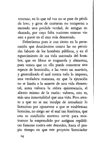 retornar, en lo que tal vez no se pase de perdi-
da leve; y giros de centurias no recuperan a
menudo una perdida verdad, de antiguo re-
chazada, por cuya falta naciones enteras vie-
nen a parar en el sino mas desastrado.
Deberiamos pues it con tiento en la perse-
cuciOn que desataremos contra las no pereci-
das labores de los hombres piiblicos, y en el
esparcimiento de esa vida sazonada del horn-
bre, que en libros se resguarda y almacena,
pues vemos que en ello puede cometerse una
especie de homicidio, a las veces un martirio,
y generalizado el mal contra todo lo impreso,
una verdadera matanza, en que la ejecuciOn
no se limita a la muerte de una vida elemen-
tal, antes vulnera la eterea quintesencia, el
aliento mismo de la razOn: vulnera, esto es,
mas una inmortalidad que una vida. Pero aten-
to a que no se me inculpe de introducir lo
licencioso por oponerme a que se establezcan
licencias, no niego ser el mal tan hist6rico, que
esta su condicion merezca servir para mos-
trarnos lo emprendido por antiguas republi-
cas famosas contra este desorden, hasta el pro-
pio tiempo en que este proyecto licenciador
14
 