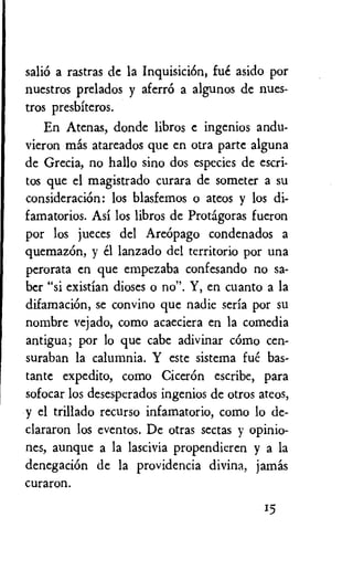 sali6 a rastras de la Inquisici6n, fue asido por
nuestros prelados y aferr6 a algunos de nues-
tros presbiteros.
En Atenas, donde libros e ingenios andu-
vieron mas atareados que en otra parte alguna
de Grecia, no hallo sino dos especies de escri-
tos que el magistrado curara de someter a su
consideraciOn: los blasfemos o ateos y los di-
famatorios. Asi los libros de Protagoras fueron
por los jueces del Are6pago condenados a
quemaz6n, y el lanzado del territorio por una
perorata en que empezaba confesando no sa-
ber "si existian dioses o no". Y, en cuanto a la
difamacion, se convino que nadie seria por su
nombre vejado, como acaeciera en la comedia
antigua; por lo que cabe adivinar como cen-
suraban la calumnia. Y este sistema fue bas-
tante expedito, como Ciceron escribe, para
sofocar los desesperados ingenios de otros ateos,
y el trillado recurso infamatorio, como lo de-
clararon los eventos. De otras sectas y opinio-
nes, aunque a la lascivia propendieren y a la
denegacion de la providencia divina, jamas
curaron.
15
 