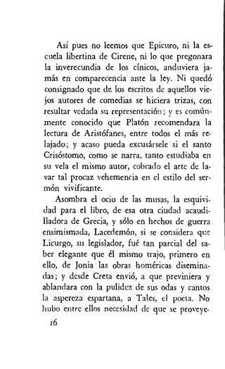 Asi pues no leemos que Epicuro, ni la es-
cuela libertina de Cirene, ni lo que pregonara
la inverecundia de los cinicos, anduviera ja-
mis en comparecencia ante la ley. Ni qued6
consignado que de. los escritos de aquellos vie-
jos autores de comedias se hiciera trizas, con
resultar vedada su representaciOn ; y es comOn-
mente conocido que Plat& recomendara la
lectura de Arist6fanes, entre todos el Inas re-
lajado; y acaso pueda excusarsele si el santo
CrisOstomo, como se narra, tanto estudiaba en
su vela el mismo autor, cobrado el arte de la-
var tal procaz vehemencia en el cstilo del ser-
mon vivificante.
Asombra el ocio de las musas, la esquivi-
dad para el libro, de esa otra ciudad acaudi-
lladora de Grecia, y solo en hechos de guerra
ensimismada, LacedemOn, si se considera que
Licurgo, su legislador, fue tan partial del sa-
ber elegante que el mismo trajo, primero en
ello, de Jonia las obras homericas disemina-
das; y desde Creta enviO, a que previniera y
ablandara con la pulidez de sus odas y cantos
la aspereza espartana, a Tales, cl poeta. No
hubo entre ellos necesidad dc que se proveye-
16
 
