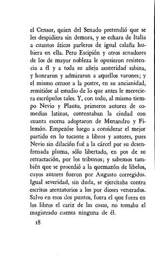 el Censor, quien del Senado pretendiO que se
les despidiera sin demora, y se echara de Italia
a cuantos aticos parleros de igual calafia hu-
biera en ella. Pero EscipiOn y otros senadores
de los de mayor nobleza le opusieron resisten-
cia a el y a toda su afieja austeridad sabina,
y honraron y admiraron a aquellos varones; y
el mismo censor a la postre, en su ancianidad,
remitiOse al estudio de lo que antes le merecie-
ra escnapulos tales. Y, con todo, al mismo dem-
po Nevio y Plauto, primeros autores de co-
medias latinas, contentaban la ciudad con
cuanta escena adoptaron de Menandro y Fi-
lemon. Empezose luego a considerar el mejor
partido en lo tocante a libros y autores, pues
Nevio sin dilaciOn fue a la cartel por su desen-
frenada pluma, solo libertado, en pos de su
retractaciOn, por los tribunos; y sabemos tam-
bien que se procediO a la quemazOn de libelos,
cuyos autores fueron por Augusto corregidos.
Igual severidad, sin duda, se ejercitaba contra
escritos atentatorios a los por dioses venerados.
Salvo en esos dos puntos, fuera el que fuera en
los libros el cariz de las cosas, no tomaba el
magistrado cuenta ninguna de el.
18
 