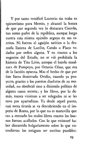 Y por tanto versificO Lucrecio sin traba su
epicureismo para Memio, y alcanzO la honra
de que por segunda vez lo destacara CicerOn,
tan sumo padre de la repUblica, aunquc luego
contra esta misma opiniOn arguya en sus es-
critos. Ni fueron el aguijOn satirico o la des-
nuda llaneza de Lucilio, Catulo o Flaco ve-
dados por orden alguna. Y en cuanto a los
negocios del Estado, no se viO prohibida la
historia de Tito Livio, aunque el bando ensal-
zara de Pompeyo, por Octavio Cesar, que era
de la facciOn opuesta. Mas el hecho de que por
este fuera desterrado Ovidio, cuando ya pro-
yecto, gracias a los poemas disolutos de su mo-
cedad, no obedeciO sino a disimulo politico de
alguna causa secreta; y los libros, por lo
nunca vinieron a ser relegados ni se les
tuvo por apartadizos. Ya desde aquel punto,
casi mera tirania se va descubriendo en el im-
perio de Roma, por lo que no es maravilla que
tan a menudo los malos libros cuanto los bue-
nos fueran acallados. Con lo que estimare ha-
ber discurrido holgadamente sobre lo que en-
tendieron los antiguos ser escritos punibles:
19
 