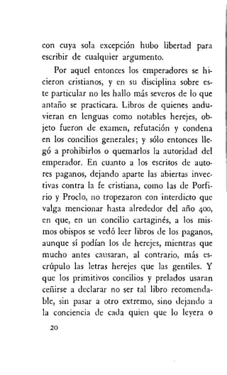 con cuya sola excepciOn hubo libertad para
escribir de cualquier argumento.
Por aquel entonces los emperadores se hi-
cieron cristianos, y en su disciplina sobre es-
te particular no les hallo mas severos de lo que
antarlo se practicara. Libros de quienes andu-
vieran en lenguas como notables herejes, ob-
jeto fueron de examen, refutaciOn y condena
en los concilios generales; y solo entonces lle-
g6 a prohibirlos o quemarlos la autoridad del
emperador. En cuanto a los escritos de auto-
res paganos, dejando aparte las abiertas invec-
tives contra la fe cristiana, como las de Porfi-
rio y Proclo, no tropezaron con interdicto que
valga mencionar hasta alrededor del alio 400,
en que, en un concilio cartagines, a los mis-
mos obispos se ved6 leer libros de los paganos,
aunque si podian los de herejes, mientras que
mucho antes causaran, al contrario, mas es-
criyulo las letras herejes que las gentiles. Y
que los primitivos concilios y prelados usaran
ceiiirse a declarar no ser tal libro recomenda-
ble, sin pasar a otro extremo, sino dejando a
la conciencia de cada quien que lo leyera o
20
 