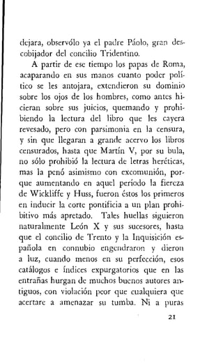 dejara, observOlo ya el padre Pac.)1o, gran des-
cobijador del concilio Tridentino.
A partir de esc tiempo los papas de Roma,
acaparando en sus manos cuanto poder poli-
tico se les antojara, extendieron su dominio
sobre los ojos de los hombres, como antes hi-
cieran sobre sus juicios, quemando y prohi-
biendo la lectura del libro que les cayera
revesado, pero con parsimonia en la censura,
y sin que llegaran a grande acervo los libros
censurados, hasta que Martin V, por su bula,
no solo prohibiO la lectura de letras hereticas,
mas la pen6 asimismo con excomuniOn, por-
que aumentando en aquel perIodo la fiercza
de Wickliffe y Huss, fueron estos los primeros
en inducir la torte pontificia a un plan prohi-
bitivo mas apretado. Tales huellas siguieron
naturalmente Leon X y sus sucesores, hasta
que el concilio de Trento y la Inquisition es-
pariola en connubio engendraron y dieron
a luz, cuando menos en su perfecciOn, esos
catalogos e indices expurgatorios que en las
entralias hurgan de muchos buenos autores an-
tiguos, con violaciOn peor que cualquiera que
acertarc a amenazar su tumba. Ni a Auras
21
 