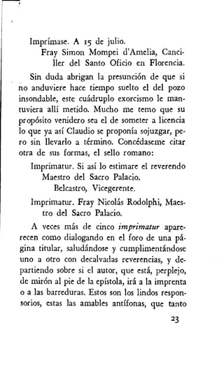 Imprimase. A 15 dc julio.
Fray Simon Mompei d'Amelia, Canci-
ller del Santo Oficio en Florencia.
Sin duda abrigan la presuncion de que si
no anduviere hate tiempo suelto el del pozo
insondable, este cuadruplo exorcismo le man-
tuviera alli metido. Mucho me temo que su
propOsito venidero sea el de someter a licencia
lo que ya asi Claudio se proponia sojuzgar, pe-
ro sin llevarlo a termino. Concedaseme citar
otra de sus formas, el sello romano:
Imprimatur. Si asi lo estimare el reverendo
Maestro del Sacro Palacio.
Belcastro, Vicegerente.
Imprimatur. Fray Nicolas Rodolphi, Maes-
tro del Sacro Palacio.
A veces mas de cinco imprimatur apare-
recen como dialogando en el foro de una pa-
gina titular, saludandose y cumplimentandose
uno a otro con decalvadas reverencias, y de-
partiendo sobre si el autor, que esti, perplejo,
de minin al pie de la epistola, ira a la imprenta
o a las barreduras. Estos son los lindos respon-
sorios, estas las amables antifonas, que tanto
23
 