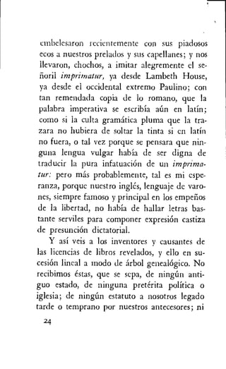 cmbelesaron recientemente con sus piadosos
ecos a nuestros prelados y sus capellanes; y nos
llevaron, chochos, a imitar alegremente el se-
noril ya desde Lambeth House,
ya desde el occidental extremo Paulino; con
tan remendada copia de lo romano, que la
palabra imperativa se escribia aim en latin;
corno si la culta gramatica pluma que la tra-
zara no hubiera de soltar la tinta si en latin
no fuera, o tal vez porque se pensara que nin-
guna lengua vulgar habia de ser digna de
traducir la pura infatuaciOn de un imprima-
tur: pero mas probablemente, tal es mi cspe-
ranza, porque nuestro ingles, lenguaje de varo-
nes, siempre famoso y principal en los empelios
de la libertad, no habia de hallar letras bas-
tante serviles para componer expresiOn castiza
de presunciOn dictatorial.
Y asi veis a los inventores y causantes de
las licencias de libros revelados, y ello en su-
cesiOn lineal a modo de arbol genealogic°. No
recibimos estas, que se sepa, de ningim anti-
guo estado, de ninguna preterita politica o
iglesia; de ningun estatuto a nosotros legado
tarde o temprano por nuestros antecesores; ni
24
 