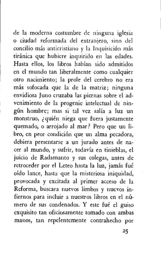 de la moderna costumbre de ninguna iglesia
o ciudad reformada del extranjero, sino del
concilio mas anticristiano y la InquisiciOn mas
tiranica que hubiere inquirido en las edades.
Hasta ellos, los libros habian sido admitidos
en el mundo tan liberalmente como cualquier
otro nacimiento; la prole del cerebro no era
mas sofocada que la de la matriz; ninguna
envidiosa Juno cruzaba las piernas sobre el ad-
venimiento de la progenie intelectual de nin-
gim hombre; mas si tal vez salia a luz un
monstruo, quien niega que fuera justamente
quemado, o arrojado al mar? Pero que un li-
bro, en peor condiciOn que un alma pecadora,
debiera presentarse a un jurado antes de na-
cer al mundo, y sufrir, todavia en tinieblas, el
juicio de Radamanto y sus colegas, antes de
retroceder por el Leteo hasta la luz, jamas fut.'.
oido lance, hasta que la misteriosa iniquidad,
provocada y excitada al primer acceso de la
Reforma, buscara nuevos limbos y nuevos in-
fiernos para incluir a nuestros libros en el nit-
mero de sus condenados. Y este fue el guiso
exquisito tan oficiosamente tornado con ambas
manos, tan repelentemente contrahecho por
25
 