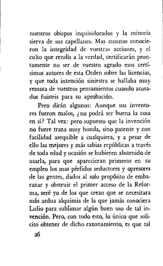 nuestros obispos inquisidorados y la minoria
sierva de sus capellanes. Mas cuantos conocie-
ron la integridad de vuestras acciones, y el
culto que rendis a la verdad, certificarin pron-
tamente no ser de vuestro agrado esos certi-
simos autores de esta Orden sobre las licencias,
y que toda intention siniestra se hallaba muy
remota de vuestros pensamientos cuando acosa-
dos fuisteis para su aprobacidn.
Pero diran algunos: Aunque sus invento-
res fueron malos, no podra ser buena la cosa
en si? Tal vez: pero supuesto que la invention
no fuere traza muy honda, sino patente y con
facilidad asequible a cualquiera, y a pesar de
ello las mejores y mas sabias repUblicas a traves
de toda edad y ocasi6n se hubieren abstenido de
usarla, para que aparecieran primeros en su
empleo los mas perfidos seductores y opresores
de las gentes, dados al solo propOsito de emba-
razar y obstruir el primer acceso de la Refor-
ma, sere yo de los que crean que se necesitara
mas ardua alquimia de la que jamis conociera
Lulio para sublimar algUn buen use de tal in-
venciOn. Pero, con todo esto, lo 6nico que soli-
cito obtener de dicho razonamiento, es que tal
26
 