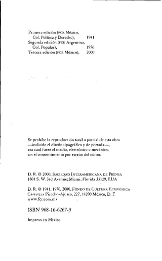 Primera echelon (FCE Mexico,
Col. Politica y Derecho), 1941
Segunda edition (FCE Argentina,
Col. Popular), 1976
Tercera edition (FCE Mexico), 2000
Se prohibc la reproduction total o partial de esta obra
—incluido el diseno tipografico y de portada—,
sea cual fuere el medio, electronico o mecinico,
sin el consentimiento por escrito del editor.
D. R. © 2000, SociEDAD INTERAMERICANA DE PRENSA
1801 S. W. 3rd Avenue;.Miami, Florida 33129, EUA
D. R. © 1941, 1976, 2000, FONDO DE CULTURA ECONOMICA
Carretera Picacho-Ajusco, 227; 14200 Mexico, D. F.
www.fcc.com.mx
ISBN 968-16-6267-9
Impreso en Mexico
 