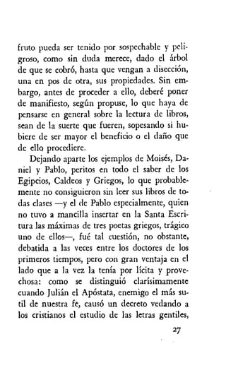 fruto pueda ser tenido por sospechable y peli-
groso, como sin duda merece, dado el arbol
de que se cobrO, hasta que vengan a disecciOn,
una en pos de otra, sus propiedades. Sin em-
bargo, antes de proceder a ello, debere poner
de manifiesto, seem propuse, lo que haya de
pensarse en general sobre la lectura de libros,
sean de la suerte que fueren, sopesando si hu-
biere de ser mayor el beneficio o el daiio que
de ello procediere.
Dejando aparte los ejemplos de Moises, Da-
niel y Pablo, peritos en todo el saber de los
Egipcios, Caldeos y Griegos, lo que probable-
mente no consiguieron sin leer sus libros de to-
das clases —y el de Pablo especialmente, quien
no tuvo a mantilla insertar en la Santa Escri-
tura las maximas de tres poetas griegos, tragic°
uno de ellos—, fue tal cuestiOn, no obstante,
debatida a las veces entre los doctores de los
primeros tiempos, pero con gran ventaja en el
lado que a la vez la tenia por licita y prove-
chosa: como se distinguid clarisimamente
cuando Julian el ApOstata, enemigo el mas su-
til de nuestra fe, cause. un decreto vedando a
los cristianos el estudio de las letras gentiles,
27
 