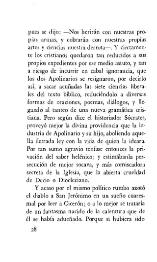 pucs se dijo: —Nos heriran con nuestras pro-
pias armas, y cobraran con nuestras propias
artes y ciencias nuestra derrota—. Y ciertamen-
te los cristianos quedaron tan reducidos a sus
propios expedientes por ese medio astuto, y tan
a riesgo de incurrir en cabal ignorancia, que
los dos Apolinarios se resignaron, por decirlo
asi, a sacar acufiadas las siete ciencias libera-
les del texto biblico, reduciendolo a diversas
formas de oraciones, poemas, clialogos, y Ile-
gando al tanteo de una nueva gramatica cris-
tiana. Pero seem dice el historiador Socrates,
provey6 mejor la divina providencia que la in-
dustria de Apolinario y su hijo, aboliendo ague-
lla iletrada ley con la vida de quien la ideara.
Por tan sumo agravio teniase entonces la pri-
vaciOn del saber helenico; y estimabanla per-
secuciOn de mcjor socava, y mas comiscadora
secreta de la Iglesia, que la abierta crueldad
de Decio o Diocleciano.
Y acaso por el mismo politico rumbo azotO
el diablo a San Jeronimo en un suelio cuares-
mal por leer a CicerOn; o a lo mejor se trataria
de un fantasma nacido de la calentura que de
el se habia aduefiado. Porque si hubiera sido
28
 