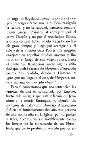 un angel su flagelador, como no penara cl exa-
gerado sesgo ciceroniano, y hubiera castigado
la lectura, y no la vanidad, pareciera notable-
mente partial. Primero, al corregirle por el
grave CicerOn y no por el resbaladizo
a quien confes6 haber estado leyendo, no ha-
cia gran tiempo; y luego por corregirle a el
solo y dejar a tantos otros Padres mas antiguos
envejecer en aquellos estudios amenos y flo-
ridos sin el latigo de esta vision tutora, hasta
el punto que Basilio nos enseria alguna utili-
dad que podra sacarse de Margites, alborozado
poema hoy Perdido, debido a Homero; y
por que no, llegado el caso, de Morgante, no-
vela italiana de parecido objeto?
Pero si conccrtamos que nos sentencien las
visiones, de una se, consignada por Eusebio,
harto mas antigua que esta relaciOn de Jero-
nimo a la monja Eustoquia, y, ademas, sin
mention de calentura. Dionisio Alejandrino
fue en las inmediaciones del ario 24o persona
de alta nombradia en la Iglesia por su piedad
y saber, hecho a valerse notablemente contra
los herejes de lo entresacado de sus libros;
hasta que cierto presbitero, vencido por los es-
29
 