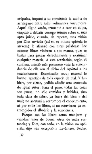crdpulos, imputo a su conciencia la osadia de
arriesgarse entre tales vollimenes corruptores.
Aquel digno varOn, renuente a caer en culpa,
empez6 a debatir consigo mismo sobre el mas
apto juicio, cuando, de repente, una vision
por Dios enviada (asi en su misma epistola to
asevera) le afianzO con estas palabras: Lee
cuantos libros vinieren a tus manos, pues to
bastas para juzgar derechamente y examinar
cualquier materia. A esta revelaciOn, sedm el
confiesa, asintiO mas presuroso vista la concor-
dancia de ella con el dicho del ApOstol a los
tesalonicenses: Examinadlo todo; retened to
bueno; apartios de toda especic de mal. Y hu-
biera, por cierto, podido anadir otra sentencia
de igual autor: Para el puro, todas las cosas
son puras; no solo comidas y bebidas, sino
toda clase de sabcr, ya fuere del Wen o del
mal; no acertara a corromper el conocimiento,
ni por ende los libros, si no estuvieren ya co-
rrompidos el albedrio y la conciencia.
Porque son los libros como manjares y
viandas: unos de buena, otros de mala sus-
tancia; y Dios, con todo, en la vision no apO-
crifa, dijo sin excepciOn: Levantate, Pedro,
30
 