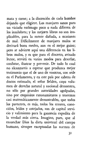 mata y come; a la discreciOn de cada hombre
dejando que eligiere. Los manjares sanos para
un viciado est6mago poco o nada difieren de
los insalubres; y los mejores libros no son ina-
plicables, para la mente danada, a ocasiones
de mal. Dificilmente de manjares malos se
derivara bucn medro, aun en el mejor guiso;
pero se advierte aqui una diferencia en los li-
bros malos, y es que para el discreto, avisado
lector, servira en varios modos para descelar,
confutar, ilustrar y prevenir. De todo to cual
no alcanzareis a esperar que produzca mejor
testimonio que el de uno de vosotros, con sede
en el Parlamento, y en este pais por cabeza de
doctos estimado, el senor Selden, cuyo volu-
men de derecho natural y nacional demuestra,
no solo por grandes autoridades agolpadas,
sino por exquisitos razonamientos y teoremas
casi matematicamente demostrablcs, que todos
los pareceres, es mas, todos los errores, cono-
cidos, leidos y cotejados, son de capital servi-
cio y valimiento para la ganancia expedita de
la verdad mas cierta. Imagino, pues, que al
ensanchar Dios la dieta universal del cuerpo
humano, siempre exceptuadas las normas de
31
 