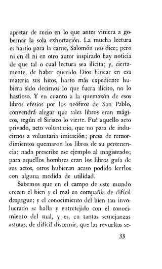 apretar de recio en lo que antes viniera a go-
bernar la sola exhortaciOn. La mucha lectura
es hastio para la canoe, Salomon nos dice; pero
ni en el ni en otro autor inspirado hay noticia
de que tal o cual lectura sea ilicita; y, cierta-
mente, de haber querido Dios hincar en esa
materia sus hitos, harto mas expediente hu-
biera sido decirnos lo que fuera ilicito, no lo
hastioso. Y en cuanto a la quemaz6n dc esos
libros efesios por los ne6fitos de San Pablo,
convendra alegar que tales libros eran magi-
cos, segnn el Siriaco lo vierte. Fue aquello acto
privado, acto voluntario, que no pasa de indu-
cirnos a voluntaria imitation; presa de remor-
dimientos quemaron los libros de su pertenen-
cia; nada prescribe ese ejemplo al magistrado;
para aquellos hombres eran los libros guia de
sus actos, otros hubieran acaso podido leerlos
con alguna medicla de utilidad.
Sabemos que en el campo de este mundo
crecen el hien y el mal en compaiiia de dificil
despegue; y el conocirniento del bien tan invo-
lucrado se halla y entretejido con el conoci-
miento dcl mal, y es, en tantas semejanzas
astutas, de dificil discernir, que las revueltas se-
33
 