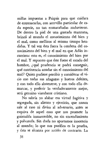 millas impuestas a Psiquis para que cuidara
de entresacarlas, con acervillo particular de ca-
da especie, no tan enmarafiadas anduvieron.
De dentro la piel de una gustada manzana,
brinc6 al mundo el conocimiento del bien y
el mal, como mellizos al mismo tiempo hen-
didos. Y tal vez esta fuera la condena del co-
nocim;ento del bien y el mal en que Adan in-
curriera: esto es, el conocimiento del bien por
el mal. Y supuesto que este fuere el estado dcl
hombre, que prudencia se podra conseguir,
que continencia anudar sin el conocimiento del
mal? Quien pudiere percibir y considerar el vi-
cio con todas sus aiiagazas y hueros deleites,
y con todo ello abstenerse, y con todo ello de-
marcar, y preferir lo verdaderamente mejor,
sera genuino viandante cristiano.
No sabria yo alabar esa virtud fugitiva y
segregada, sin aliento y ejercicio, que nunca
sale al raso ni divisa al adversario, antes se
esquiva de aqucl coso que nos promete la
guirnalda inmarcesible, no sin encendimiento
y polvareda. Sin duda no aportamos inocencia
al mundo; lo que nos purifica es la prueba,
y esta se alcanza por accien de contrario. La
34
 