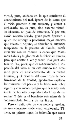 virtud, pues, aninada en lo que concierne al
conocimiento del mal, ignara de lo sumo que
el vicio promete a sus secuaces, y atenta a
rechazarlo, no es pura, sino vacante virtud;
su blancura no pasa de excretada. Y por esta
razOn nuestro sesudo, grave poeta Spenser, a
quien me arriesgo a proclamar mejor maestro
que Escoto o Aquino, al describir la autentica
templanza en la persona de GuiOn, hacele
atravesar con su romero la cueva que Mam-
mOn habita y la glorieta de la felicidad tcrrena,
para que acierte a ver y saber, mas para abs-
tenerse. Ya, pues, que el conocimiento c ins-
pecciOn del vicio es en este mundo tan nece-
sario para el establecimiento de la virtud
humana, y el examen del error para la eon-
firmaciOn de la verdad, d podremos explorar
las comarcas del pecado y la falsia mas sobre
seguro y con menos peligro que leyendo toda
suerte de tratados y oyendo todo linaje de ra-
zones ? Y este es el beneficio cobradero de la
entremezclada lectura de los libros.
Pero el dario que de ello pudiere resultar,
en tres conceptos suele venir escalonado. Te-
mese, en primer lugar, la infecciOn que acaso
35
 