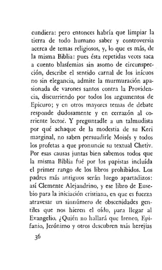 cundiera: pero entonces habria que limpiar la
tierra de todo humano saber y controversia
acerca de temas religiosos, y, lo que es mas, de
la misma Biblia: pues esta repetidas veces saca
a cuento blasfemias sin asomo de circunspec-
ciOn, describe el sentido carnal de los inicuos
no sin elegancia, admite la murmuraciOn apa-
sionada de varones santos contra la Providen-
cia, discurriendo por todos los argumentos de
Epicuro; y en otros rnayores temas de debate
responde dudosamente y en cerrazOn al co-
rriente lector. Y preguntadle a un talmudista
por que achaque de la modestia de su Keri
marginal, no saben persuadirle Moises y todos
los profetas a que pronuncie su textual Chetiv.
Por eras causas juntas bien sabemos todos que
la misma Biblia fue por los papistas incluida
el primer rango de los libros prohibidos. Los
padres mas antiguos seran luego apartadizos:
asi Clemente Alejandrino, y ese libro de Euse-
bio para la iniciacion cristiana, en que es fuerza
atravesar un sinnUmero de obscenidades gen-
tiles que nos hieren el oido, para llegar al
Evangelio. e Quien no hallara que Irene°, Epi-
fanio, Jeronimo y otros descubren mas herejias
36
 