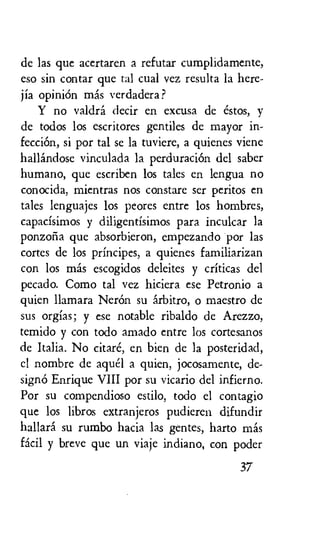de las que acertaren a refutar cumplidamente,
eso sin contar que tal cual vez resulta la here-
jia opinion mas verdadera ?
Y no valdra decir en excusa de estos, y
de todos los escritores gentiles de mayor in-
fecciOn, si por tal se la tuviere, a quienes viene
hallandose vinculada la perduraciOn del saber
humano, que escriben los tales en lengua no
conocida, mientras nos constare ser peritos en
tales lenguajes los peores entre los hombres,
capacisimos y diligentisimos para inculcar la
ponzolia que absorbieron, empezando por las
tortes de los principes, a quienes familiarizan
con los mas escogidos deleites y criticas del
pecado. Como tal vez hiciera ese Petronio a
quien llamara NerOn su arbitro, o maestro de
sus orgias; y ese notable ribaldo de Arezzo,
temido y con todo amado entre los cortesanos
de Italia. No citare, en bien de la posteridad,
el nombre de aqua a quien, jocosamente, de-
signO Enrique VIII por su vicario del infierno.
Por su compendioso estilo, todo el contagio
que los libros extranjeros pudieren difundir
hallara su rumbo hacia las gentes, harto mas
facil y breve que un viaje indiano, con poder
37
 