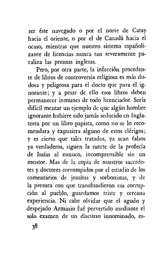 ser este navegado o por el norte de Catay
hacia el oriente, o por el de Canada hacia el
ocaso, mientras que nuestro sistema espanoli-
zante de licencias nunca tan severamente pa-
raliza las prensas inglesas.
Pero, por otra pane, la infecciOn proceden-
te de libros de controversia religiosa es mas du-
dosa y peligrosa para el docto que para el ig-
norante; y a pesar de ello esos libros deben
permanecer inmunes de todo licenciador. Seria
dificil mentar un ejemplo de que algim hombre
ignorante hubiere sido jamas seducido en Ingla-
terra por un libro papista, como no se lo reco-
mendara y expusiera alguno de estos clerigos;
y es cierto que tales tratados, ya scan falsos
ya verdaderos, siguen la suerte de la profecia
de Isaias al eunuco, incomprensible sin un
mentor. Mas de la copia de nuestros sacerdo-
tes y doctores corrompidos por el estudio de los
comentarios de jesuitas y sorbonistas, y de
la presura con que transfundieron esa corrup-
eke al pueblo, guardamos triste y cercana
experiencia. Ni cabe olvidar que el agudo y
despejado Arminio fue pervertido mediante el
solo examen de un discurso innominado, es-
38
 
