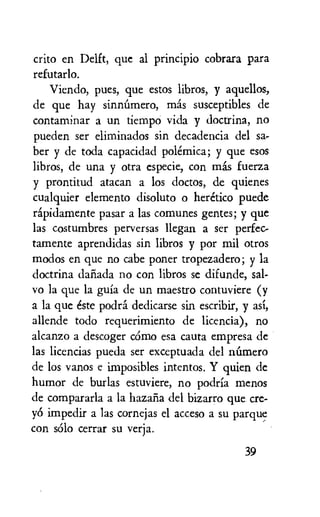 crito en Delft, que al principio cobrara para
refutarlo.
Viendo, pues, que estos libros, y aquellos,
de que hay sinniimero, mas susceptibles de
contaminar a un tiempo vida y doctrina, no
pueden ser eliminados sin decadencia del sa-
ber y de toda capacidad polemica; y que esos
libros, de una y otra especie, con mas fuerza
y prontitud atacan a los doctos, de quienes
cualquier elemento disoluto o heretic° puede
rapidamente pasar a las comunes gentes; y que
las costumbres perversas llegan a ser perfec-
tamente aprendidas sin libros y por mil otros
modos en que no cabe poner tropezadero; y la
doctrina dariada no con libros se difunde, sal-
vo la que la gufa de un maestro contuviere (y
a la que este podra dedicarse sin escribir, y asi,
allende todo requerimiento de licencia), no
alcanzo a descoger cOmo esa cauta empresa de
las licencias pueda ser exceptuada del Mimero
de los vans e imposibles intentos. Y quien de
humor de burlas estuviere, no podria menos
de compararla a la hazaria del bizarro que cre-
yO impedir a las cornejas el acceso a su parque
con solo cerrar su verja.
39
 