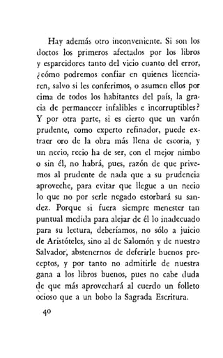 Hay ademas otro inconvenicnte. Si son los
doctos los primeros afectados por los libros
y esparcidores tanto del vicio cuanto del error,
como podremos confiar en quienes licencia-
ren, salvo si les conferimos, o asumen ellos por
cima de todos los habitantes del pais, la gra-
cia de permanecer infalibles e incorruptibles?
Y por otra parte, si es cierto que un varOn
prudente, como experto refinador, puede ex-
traer oro de la obra etas llena de escoria, y
un necio, recio ha de ser, con el mejor nimbo
o sin el, no habra, pues, razor' de que prive-
mos al prudente de nada que a su prudencia
aproveche, para evitar que llegue a un necio
lo que no por serle negado estorbard su san-
dez. Porque si fuera siempre menester tan
puntual medida para alejar de el lo inadecuado
para su lectura, deberiamos, no solo a juicio
de AristOteles, sino al de Salomon y de nuestro
Salvador, abstenernos de deferirle buenos pre-
ceptos, y por tanto no admitirle de nuestra
gana a los libros buenos, pues no cabe duda
de que mds aprovechara al cuerdo un folleto
ocioso que a un bobo la Sagrada Escritura.
40
 