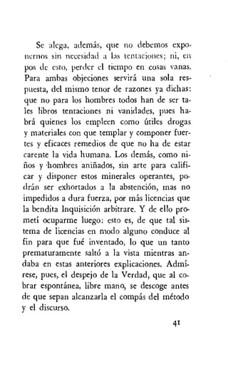 Sc alcga, ademas, que no debcmos expo-
ncrnos sin necesidad a las tentaciones; ni, en
pos de esto, perdcr cl tiempo en cosas vanas.
Para ambas objeciones servira una sola res-
puesta, del mismo tenor de razones ya dichas:
que no para los hombres todos han de ser ta-
les libros tentaciones ni vanidades, pues ha-
bra quienes los empleen como Utiles drogas
y materiales con que templar y componer fuer-
tes y eficaces remedios de que no ha de estar
carente la vida humana. Los dcmas, como
y •hombres aniiiados, sin arte para califi-
car y disponer estos minerales operantes, po-
dran ser exhortados a la abstenci6n, rnas no
impedidos a dura fuerza, por mas licencias que
la bendita InquisiciOn arbitrare. Y de ello pro-
meti ocuparme luego: esto es, de que tal sis-
tema de licencias en modo alguno conduce al
fin para que fue inventado, lo que un tanto
prematuramente salt6 a la vista mientras an-
daba en estas anteriores explicaciones. Admi-
rese, pues, el despejo de la Verdad, que al co-
brar espontanea, libre mano, se descoge antes
de que sepan alcanzarla el compas del metodo
y el discurso.
41
 