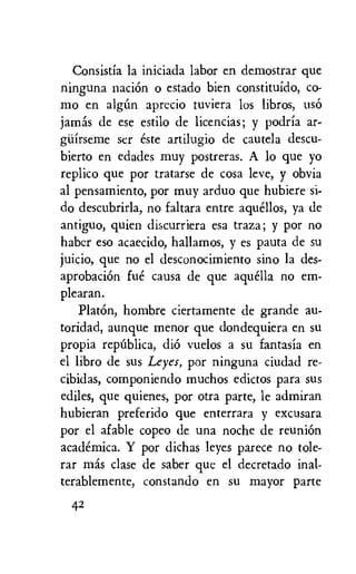 Consistia la iniciada labor en demostrar que
ninguna naciOn o estado bien constituido, co-
mo en algini aprecio tuviera los libros, use
jams de ese estilo de licencias; y podria ar-
giiirseme ser este artilugio de cautela descu-
bierto en edades muy postreras. A lo que yo
replico que por tratarse de cosa leve, y obvia
al pensamiento, por muy arduo que hubiere si-
do descubrirla, no faltara entre aquellos, ya de
antiguo, quien discurriera esa traza; y por no
haber eso acaecido, hallamos, y es pauta de su
juicio, que no el desconocimiento sino la des-
aprobaciOn fue causa de que aquella no em-
plearan.
PlatOn, hombre ciertamente de grande au-
toridad, aunque menor que dondequiera en su
propia repOblica, diO vuelos a su fantasia en
el libro de sus Leyes, por ninguna ciudad re-
cibidas, componiendo muchos edictos para sus
ediles, que quienes, por otra parte, le admiran
hubieran preferido que enterrara y excusara
por el afable copeo de una noche de reunion
academica. Y por dichas leyes parece no tole-
rar mis clase de saber que el decretado al-
terablemente, constando en su mayor parte
42
 