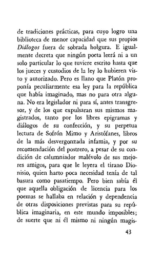 de tradiciones practicas, para cuyo logro una
biblioteca de menor capacidad que sus propios
Didlogos fuera de sobrada holgura. E igual-
mente decreta que ningim poeta leers ni a un
solo particular lo que tuviere escrito hasta que
los jueces y custodios de la ley lo hubieren vis-
to y autorizado. Pero es Llano que PlatOn pro-
ponia peculiarmente esa ley para la repalica
que habia imaginado, mas no para otra algu-
na. No era legislador ni para si, antes transgre-
sor, y de los que expulsaran sus mismos ma-
gistrados, tanto por los libres epigramas y
dialogos de su confecciOn, y su perpetua
lectura de SofrOn Mimo y Arist6fanes, libros
de la mas desvergonzada infamia, y por su
recomendaciOn del postrero, a pesar de su con-
diciem de calumniador malevolo de sus mejo-
res amigos, para que le leyera el tirano Dio-
nisio, quien harto poca necesidad tenia de tal
basura como pasatiempo. Pero bien sabia el
que aquella obligaciOn de licencia para los
poeinas se hallaba en relaciOn y dependencia
de otras disposiciones previstas para su repu-
blica imaginaria, en este mundo imposibles;
de suerte que ni el mismo ni ningun magis-
43
 
