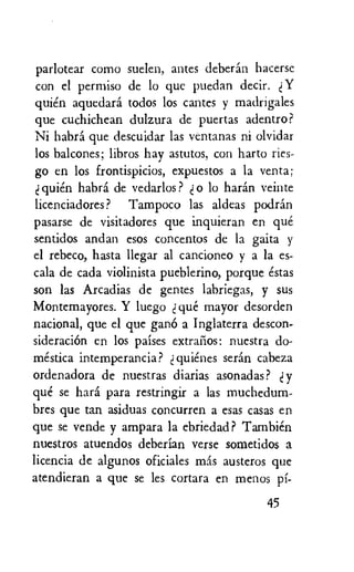 parlotear como suelen, antes deberan hacerse
con el permiso de to que puedan decir. Y
quien aquedara todos los cartes y madrigales
que cuchichean dulzura de puertas adentro?
Ni habra que descuidar las ventanas ni olvidar
los balcones; libros hay astutos, con harto ries-
go en los frontispicios, expuestos a la yenta;
quien habra de vedarlos? o to haran veinte
licenciadores? Tampoco las aldeas podrin
pasarse de visitadores que inquieran en que
sentidos andan esos concentos de la gaita y
el rebeco, hasta llegar al cancioneo y a la es-
cala de cada violinista pueblerino, porque estas
son las Arcadias de gentes labriegas, y sus
Montemayores. Y luego que mayor desorden
national, que el que gang a Inglaterra descon-
sideracicin en los paises extracios: nuestra do-
mestica intemperancia? t quienes serin cabeza
ordenadora de nuestras diarias asonadas? y
que se hara para restringir a las muchedum-
bres que tan asiduas concurren a esas casas en
que se vende y ampara la ebriedad ? Tambien
nuestros atuendos deberian verse sometidos a
licencia de algunos oficiales mas austeros que
atendieran a que se les cortara en menos pi-
45
 