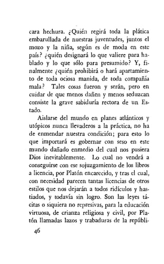 cara hechura. Quien regird toda la platica
embarullada de nuestras juventudes, juntos el
mozo y la nifia, seem es de moda en este
pais? quie'n designard lo que valiere para ha-
blado y lo que solo para presumido? Y, fi-
nalmente quien prohibird o hard apartamien-
to de toda ociosa manida, de toda compailia
mala ? Tales cosas fueron y seran, pero en
cuidar de que menos dafien y menos seduzcan
consiste la grave sabiduria rectora de un Es-
tado.
Aislarse del mundo en planes atlanticos y
utOpicos nunca llevaderos a la practica, no ha
de enmendar nuestra condiciOn; para esto lo
que importard es gobernar con seso en este
mundo datiado enmedio del cual nos pusiera
Dios inevitablemente. Lo cual no vendra a
conseguirse con ese sojuzgamiento de los libros
a licencia, por PlatOn encarecido, y tras el cual,
con necesidad parecen tantas licencias de otros
estilos que nos dejaran a todos ridiculos y has-
tiados, y todavia sin logro. Son las Jeyes td-
citas o siquiera no represivas, para la educaciOn
virtuosa, de crianza religiosa y civil, por Pla-
tOn llamadas lazos y trabaduras de la repali-
46
 