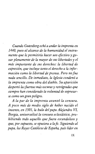 Cuando Gutenberg echo a andar la imprenta en
1440, puso al alcance de la humania'ad el instru-
mento que le permitiria hacer use efectivo y go-
zar plenamente de la mayor de sus libertades y el
mils importante de sus derechos: la libertad de
expresion, que incluye tanto el derecho a la infor-
macion como la libertad de prensa. Pero no fue
nada sencillo. De inmediato, la Iglesia condeno a
la imprenta como obra del diablo. Su aparicion
desperto las fuerzas mils oscuras y retrogradas que
siempre han considerado la voluntad de expresar-
se como un gran peligro.
A la par de la imprenta avanz6 la censura.
A poco mils de medio siglo de haber nacido el
invento, en 1501, la bula del papa Alejandro VI,
Borgia, universalize la censura eclesitistica, pro-
hibiendo todo aquello que fuera escandaloso y
que, por supuesto, se opusiera a la fe. Siguiendo al
papa, los Reyes Catolicos de Espana, pais lider en
IX
 