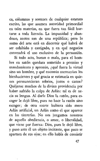 ca, columnas y sostenes dc cualquier estatuto
escrito, las que asumen autoridad primordial
en tales materias, en que fuera tan facil hur-
tarse a toda licencia. La impunidad y aban-
dono, azotes son de una repUblica; pero lo
sumo del arte esta en discernir que habra de
ser cohibido y castigado, y en que negocios
convendra el use exclusivo de la persuasion.
Si todo acto, bueno o malo, para el hom-
bre en sazOn quedara sometido a permiso y
mandamiento y apremio, que fuera la virtud
sino un hombre, y que encomio rnerecerian los
bienhacientes y que gratia se estimaria en quie-
nes permanecieran sobrios, justos o castos ?
Quejanse muchos de la divina providencia por
haber sufrido la culpa de Arlan: tal es de ne-
cia su lengua. Al darle Dios la razOn, para es-
coger le dejO libre, pues no hate la razOn sino
escoger; de otra suerte hubiera sido mero
Addl.' artificial, un Actin como el que aparece
en las titcrerias. No nos juzgamos nosotros
de aquella obediencia, o amor, o liberalidad,
que viene por fuerza: Dios, pues le dejO libre,
y puso ante el un objeto incitante, que poco se
apartara de sus ojos; en ello habia de consistir
47
 