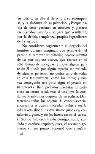 su merito, en ello el derecho a su recompen-
sa, y la alabanza de su privation. Porque ha-
bia de crear pasiones en nosotros y placeres
en derredor nuestro sino para que resultaren,
por la debida templanza, propios ingredientes
de la virtud?
No consideran sagazmente el negocio del
hombre quienes imaginan que removeran el
pecado al remover su materia; porque ademas
de ser este copioso acervo, que recrece en el
acto mismo de menguar, aunque alguna par-
te de el pueda por algim espacio ser retirada
de algunas personas, no podra serlo de todas
en cosa tan universal como los libros; y una
vez conseguido este poco, sigue el pecado en
su entereza. Bien podemos arrebatar al codi-
cioso su tesoro cabal, mas si una joya le que-
da, no le sabremos despojar de su codicia. Des-
rerremos todos los objetos de concupiscencia.
encerremos a cuanta mocedad hubiere en la
mas severa disciplina que usarse pueda en ere-
mitorio alguno, y no les hareis castos si ya esa
virtud no hubieren traido consigo: sumo cui-
dado y cordura requiere, pues, el acertado go-
bierno en ese punto. Suponed que arrojara-
48
 