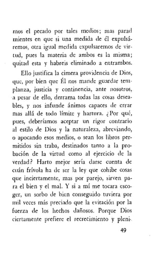 mos el pecado por tales medios; mas parad
mientes en que si una medida de el expulsa-
remos, otra igual medida expulsaremos de vir-
tud, pues la materia de ambos es la misma;
quitad esta y habreis eliminado a entrambos.
Ello justifica la cimera providencia de Dios,
que, por bien que El nos mantle guardar tern-
planza, justicia y continencia, ante nosotros,
a pesar de ello, derrama todas las cosas desea-
bles, y nos infunde animos capaces de errar
mas ally de todo limite y hartura. Por que,
pues, deberiamos aceptar un rigor contrario
al estilo de Dios y la naturaleza, abreviando,
o apocando esos medios, o sean los libros per-
mitidos sin traba, destinados tanto a la pro-
baciOn de la virtud como al ejercicio de la
verdad ? Harto mejor seria darse cuenta de
cuan frivola ha de ser la ley que cohibe cosas
que inciertamente, mas por parejo, sirven pa-
ra el bien y el mal. Y si a mi me tocara esco-
ger, un sorbo de hien conseguido tuviera por
mil vcces alas preciado que la evitacion por la
fuerza de los hechos daliosos. Porque Dios
ciertamente prefiere el recrecimiento y pleni•.
49
 