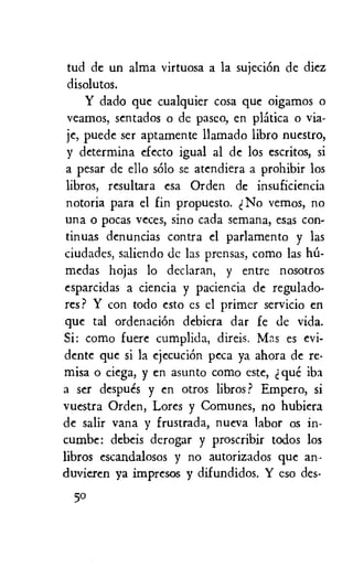 tud de un alma virtuosa a la sujeciOn de diez
disolutos.
Y dado que cualquier cosa que oigamos o
veamos, sentados o de paseo, en platica o via-
je, puede ser aptamente llamado libro nuestro,
y determina efecto igual al de los escritos, si
a pesar de ello solo se atendiera a prohibir los
libros, resultara esa Orden de insuficiencia
notoria para el fin propuesto. No vemos, no
una o pocas veces, sino cada semana, eras con-
tinuas denuncias contra el parlamento y las
ciudades, saliendo de las prensas, como las lid-
medas hojas lo declaran, y entre nosotros
esparcidas a ciencia y paciencia de regulado-
res ? Y con todo esto es el primer servicio en
que tal ordenaciOn debiera dar fe de vida.
Si: como fuere cumplida, direis. Mas es evi-
dente que si la ejecuciOn peca ya ahora de re-
misa o ciega, y en asunto como este, t que iba
a ser despues y en otros libros? Empero, si
vuestra Orden, Lores y Comunes, no hubiera
de salir vana y frustrada, nueva labor os in-
cumbe: debeis derogar y proscribir todos los
libros escandalosos y no autorizados que an•
duvieren ya impresos y difundidos. Y eso des-
50
 