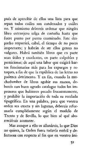 pues de apercibir de ellos una lista Para quc
sepan todos cuales son condenados y euales
no. Y asimismo debereis ordenar que ningfm
libro extranjero salga de custodia hasta que
fuere punto por punto examinado. Este des-
pacho requerird, cabal, el tiempo de no pocos
inspectores; y habran de ser ellos gentes no
vulgares. Habra tambien libros que cn parte
sean utiles y excelentcs, en parte culpables y
perniciosos; de aqui una labor que exigiri har-
tos funcionarios rnas para los expurgos y re-
toques, a fin de que la repUblica de las lctras no
padezca detrimento. Y en fin, cuando la mu-
chedumbre de libros agobie sus manos, de-
bereis con buen agrado catalogar todos los im-
presores que hubieren pecado frecuentemente,
y prohibir la importacien de toda su recelada
tipografica. En una palabra, para que vuestra
orden sea exacta y sin lagunas, debereis refor-
marla cumplidamente seen el modelo de
Trento y de Sevilla, lo que bien se que abo-
rrecierais acometer.
Mas aunque a ello os allanareis, lo que Dios
no quiera, la Orden fuera todavia esteril y de-
fectuosa con respecto al fin que en vuestro ani-
5r
 