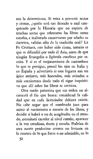 mo la determinara. Si mira a prevenir sectas
y cismas, qui6ri sera tan iletrado o mal cate-
quizado por la Historia que no supiere de
muchas sectas que rehusaron los libros coma
estorbo, e inalterada conservaron por edades su
doctrina, validas solo de la tradicion oral? La
Fe Cristiana, con haber sido cisma, notorio es
que se difundio por todo el Asia, antes de que
ningun Evangelio o Epistola cundiera por es-
crito. Y si es el mejoramiento de costumbres
lo que se persigue, poned los ojos en Italia y
en Espana y advertireis si esos lugares son un
spice mejores, mss honrados, Inas avisados o
mss continentes desde todo el rigor inquisiti-
vo que alli sobre los libros se cerniera.
Otra razein patentiza que esa orders no al-
canzard el fin que busca: considerad la cali-
dad que en cada licenciador debiera existir.
No cabe negar que el nombrado juez para
asistir al nacimiento o muerte de los libros, y
decidir si habra o no de acogirseles en el mun-
do, necesitara exceder al nivel comim, aparacer
a la vez estudioso, docto y sesudo. Podrian de
otra suerte producirse errores no livianos en
la censura de lo que lucre o no admisible, en lo
52
 