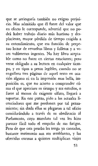 que se arriesgarfa tambien no exiguo perjui-
cio. Mas admitido que el fuere del valor que
en efecto le corresponde, advertid que no po-
dra Naber trabajo diario nth hastioso y des-
placiente, mayor perdida de tiempo exigida a
su entendimiento, que esa funcion de perpe-
tuo lector de revueltos libros y folletos y a ye-
ces voltimenes ingentes. No hay libro acepta-
ble como no fuere en ciertas estaciones; Pero
verse obligado a su lectura en cualquier tiem-
po, y en tipos a penas legibles, cuando no se
engullera tres pdginas de aquel texto en °ca.-
skin alguna ni en la impresi6n mas bella, im-
posicion es, que no acierto a comprender c6-
mo el que apreciare su tiempo y sus estudios, o
Lucre al menos de exigente olfato, Ilegara a
soportar. En este punto, pido a los actuales li-
cenciadores que me perdonen por tal pensa-
miento; sin duda ellos se plegaron a tal oficio
considerdndolo a traves de su obediencia al
Parlamento, cuyo mandato tal vez les hizo
parecer idea todo el emperio de sus fatigas.
Pero de que esta prueba les tenga ya cansados,
bastante testimonio son sus semblantes, y las
ofrecidas excusas a quienes multiplican viajes
53
 