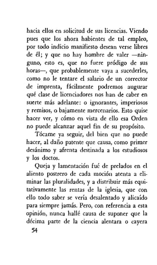hacia ellos en solicitud de sus licencias. Viendo
pues que los ahora habientes de tal empleo,
por todo indicio manifiesto desean verse libres
de el; y que no hay hombre de valer —nin-
guno, esto es, que no fuere prOdigo de sus
horas—, que probablemente vaya a sucederles,
como no le tentare el salario de un corrector
de imprenta, facilmente podremos augurar
que clase de licenciadores nos han de caber en
suerte mas adelante: o ignorantes, imperiosos
y remisos, a bajamente mercenarios. Esto guise
hacer ver, y como en vista de ello esa Orden
no puede alcanzar aquel fin de su propOsito.
Tocame ya seguir, del bien que no puede
hacer, al dalio patente que causa, como primer
desanimo y afrenta destinada a los estudiosos
y los doctos.
Queja y lamentaciOn fue de prelados en el
aliento postrero de cada motion atenta a eli-
minar las pluralidades, y a distribuir mas equi-
tativamente las rentas de la iglesia, que con
ello toda saber se veria desalentado y alicaido
para siempre jamas. Pero, con referencia a esta
opinion, nunca halle causa de suponer que la
decima parte de la ciencia alentara o cayera
54
 