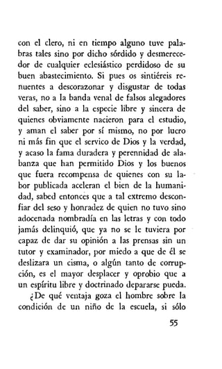 con el clero, ni en tiempo alguno tuve pala-
bras tales sino por dicho sOrdido y desmerece-
dor de cualquier eclesiastico perdidoso de su
buen abastecimiento. Si pues os sintiereis re-
nuentes a descorazonar y disgustar de todas
veras, no a la banda venal de falsos alegadores
del saber, sino a la especie libre y sincera de
quienes obviamente nacieron para el estudio,
y aman el saber por si mismo, no por lucro
ni mas fin que el servico de Dios y la verdad,
y acaso la fama duradera y perennidad de ala-
banza que han permitido Dios y los buenos
que fuera recompensa de quienes con su la-
bor publicada aceleran el bien de la humani-
dad, sabed entonces que a tal extremo descon-
fiar del seso y honradez de quien no tuvo sino
adocenada nombradia en las letras y con todo
jamas delinquiO, que ya no se le tuviera por
capaz de dar su opinion a las prensas sin un
tutor y examinador, por miedo a que de el se
deslizara un cisma, o algun tanto de corrup-
ciOn, es el mayor desplacer y oprobio que a
un espiritu libre y doctrinado depararse pueda.
De que ventaja goza el hombre sobre la
condiciOn de un nilio de la escuela, si solo
55
 