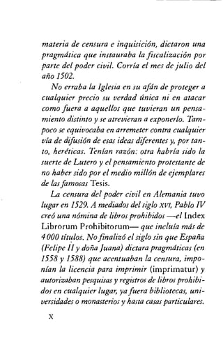 materia de censura e inquisicion, dictaron una
pragmdtica que instauraba la fiscalizacion por
parte del poder civil. Corria el mes de julio del
alio 1502.
No erraba la Iglesia en su afdn de proteger a
cualquier precio su verdad anica ni en atacar
como fuera a aquellos que tuvieran un pensa-
miento distinto y se atrevieran a exponerlo. Tam-
poco se equivocaba en arremeter contra cualquier
via de difusion de esas ideas diferentes y, por tan-
to, heriticas. Tenian razon: otra habria sido la
suerte de Lutero y el pensamiento protestante de
no haber sido por el medio millon de ejemplares
de las famosas Tesis.
La censura del poder civil en Alemania tuvo
lugar en 1529. A mediados del siglo xvi, Pablo IV
creo una nomina de libros prohibidos —el Index
Librorum Prohibitorum— que incluia mds de
4 000 titulos. No finalizo el siglo sin que Espana
(Felipe H y dona Juana) dictara pragmdticas (en
1558 y 1588) que acentuaban la censura, impo-
nian la licencia para imprimir (imprimatur) y
autorizaban pesquisas y registros de libros prohibi-
dos en cualquier lugar, ya fuera bibliotecas, uni-
versidades o monasterios y hasta casas particulares.
 