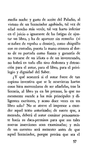 media nochc y gasto de aceite del Paladio, al
vistazo de un licenciador agobiado, tal vez de
edad mucho mas verde, tal vez harto inferior
en el juicio o ignorante de las fatigas de ajus-
tar un libro, y ha de aparecer sin remedio (si
se zafare de repulsa o desaire), como chiquillo
con su custodio, puesta la mano censora al dor-
so de su portada como fianza y garantia de
no tratarse de un idiota o de un inverecundo,
no habri en todo ello sino deshonra y detrac-
ciOn para el autor, para el libro, para el privi-
legio y dignidad del Saber.
Y que acaecera si el autor fuere de tan
copiosa inventiva que se le ocurrieran hartas
cosas bien merecedoras de ser afiadidas, tras la
licencia, al libro ya en las prensas, lo que no
raramente sucede a los m6s principales y
ligentes escritores, y acaso doce veces en un
libro solo ? No se atreve el impresor a exce-
der aquel texto autorizado; de suerte que, a
menudo, debera el autor caminar penosamen-
te hacia su daca-permisos para que sus tales
nuevas inserciones sean examinadas; y Inas
de un correteo sera menester antes de que
aquel licenciador, porque precisa que sea el
57
 