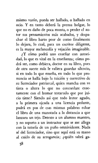 mismo var6n, pueda ser hallado, o hallado en
ocio. Y en tanto debera la prensa holgar, lo
que no es dafio de poca monta, o perder el au-
tor sus pensamientos mas acabados, y despa-
char el libro harto peor de como finalmente
to dejara, lo cual, para un escritor diligente,
es la mayor melancolia y vejaciOn imaginable.
Y comp podri uno ensefiar con autori-
dad, lo que es vital en la ensefianza; como po-
dra ser, como debiera, doctor en su libro, pues
de otra suerte mis le valiera guardar silencio,
si en todo lo que ensefia, en todo lo que pro-
nuncia se halla bajo la tuiciOn y correctivo de
su licenciador patriarcal, quien mancha con su
tinta o altera lo que no concordare exac-
tamente con el humor testarudo que por jui-
cio tiene ? Siendo asi que todo lector agudo,
a la primera ojcada a una licencia pedante,
podra en pos de csas mismas palabras echar
el libro de una manotada a la distancia a que
lanzara un tejo. Detesto a un alumno maestro,
y no soporto a un instructor que se me allega
con la tutoria de un pufio omnividente. Nada
se del licenciador, sino que aqui esta su mano
al cuido de su arrogancia; quien sabra ga-
58
 