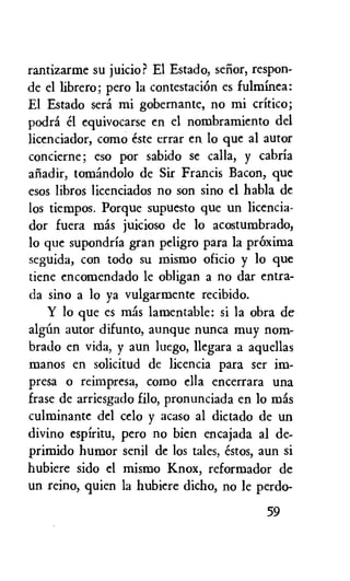 rantizarme su juicio? El Estado, senor, respon-
de el librero; pero la contestaciOn es fulminea:
El Estado sera mi gobernante, no mi critico;
podra el equivocarse en el nombramiento del
licenciador, como este errar en lo que al autor
concierne; eso por sabido se calla, y cabria
afiadir, tomandolo de Sir Francis Bacon, que
esos libros licenciados no son sino el habla de
los tiempos. Porque supuesto que un licencia-
dor fuera mas juicioso de lo acostumbrado,
lo que supondria gran peligro para la prOxima
seguida, con todo su mismo oficio y lo que
tiene encomendado le obligan a no dar entra-
da sino a lo ya vulgarmente recibido.
Y lo que es mas lamentable: si la obra de
algun autor difunto, aunque nunca muy nom-
brado en vida, y aun luego, llegara a aquellas
manos en solicitud de licencia para ser im-
presa o reimpresa, como ella encerrara una
frase de arriesgado filo, pronunciada en lo mas
culminante del celo y acaso al dictado de un
divino espiritu, pero no bien encajada al de-
primido humor senil de los tales, estos, aun si
hubiere sido el mismo Knox, reformador de
un reino, quien la hubiere dicho, no le perdo-
59
 