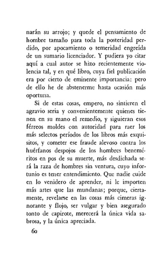 narin su arrojo; y quede el pensamiento de
hombre tamaiio para toda la posteridad per-
dido, por apocamiento o temeridad engreida
de un sumario licenciador. Y pudiera yo citar
aqui a cual autor se hizo recientemente vio-
lencia tal, y en que libro, cuya fiel publicackin
era por cierto de eminente importancia: pero
de ello he de abstenerme hasta ocasion mas
opor tuna.
Si de estas cosas, empero, no sintieren el
agravio seria y convenientemente quienes tie-
nen en su mano el remedio, y siguieran esos
ferreos moldes con autoridad para raer los
mas selector periodos de los libros mas exqui-
sitos, y cometer ese fraude alevoso contra los
huerfanos despojos de los hombres beneme,
ritos en pos de su muerte, mas desdichada se-
ra la raza de hombres sin ventura, cuyo infor-
tunio es tener entendimiento. Que nadie cuide
en lo venidero de aprender, ni le importen
mas artes que las mundanas; porque, cierta-
mente, revelarse en las cosas mas cimeras ig-
norante y flojo, ser vulgar y bien asegurado
tonto de capirote, merecera la Unica vida sa-
brosa, y la Unica apreciada.
6o
 